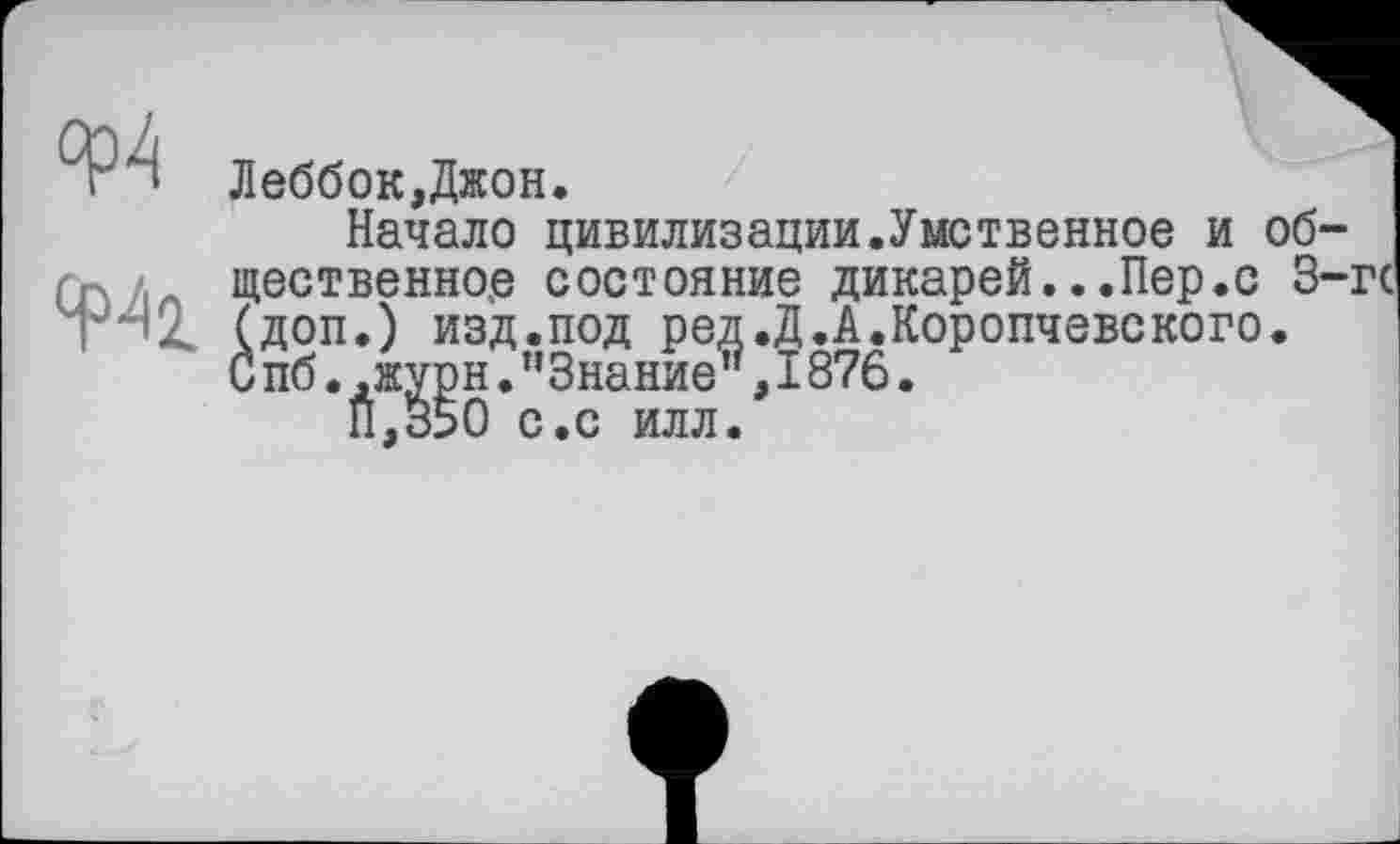 ﻿Леббок,Джон.
Начало цивилизации.Умственное и общественное состояние дикарей...Пер.с 3-гс (доп.) изд.под ред.Д.А.Коропчевского. С пб.,журн."Знание”,1876.
П.350 с.с илл.